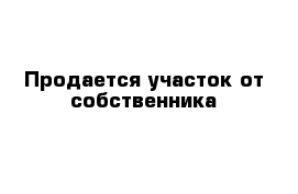 Продается участок от собственника